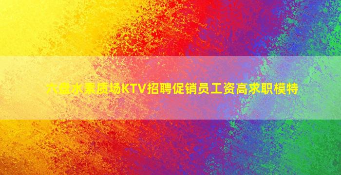 六盘水素质场KTV招聘促销员工资高求职模特